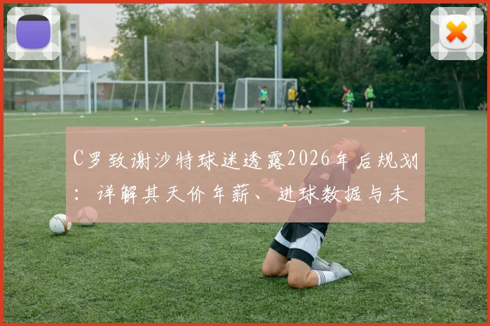 C罗致谢沙特球迷透露2026年后规划:详解其天价年薪、进球数据与未来职业生涯展望