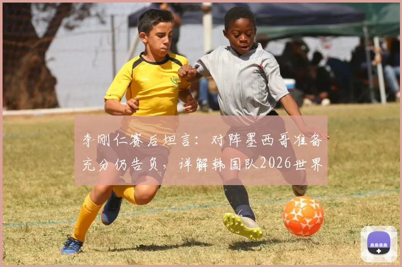 李刚仁赛后坦言：对阵墨西哥准备充分仍告负，详解韩国队2026世界杯末轮生死战出线策略