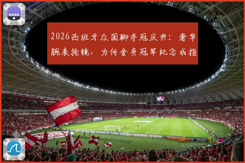 2026西班牙众国脚夺冠庆典:奢华腕表抢镜,为何舍弃冠军纪念戒指?