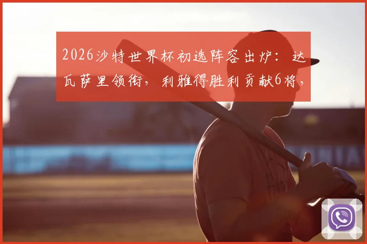 2026沙特世界杯初选阵容出炉:达瓦萨里领衔,利雅得胜利贡献6将,完整30人名单及战术前景分析