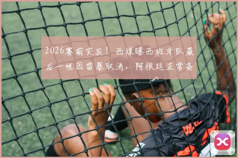 2026赛前突发！西媒曝西班牙队最后一练因雷暴取消，阿根廷正常备战，两队训练情况对比分析