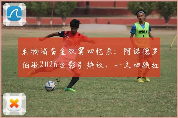 利物浦黄金双翼回忆杀：阿诺德罗伯逊2026合影引热议，一文回顾红军传奇边卫组合的封神之路