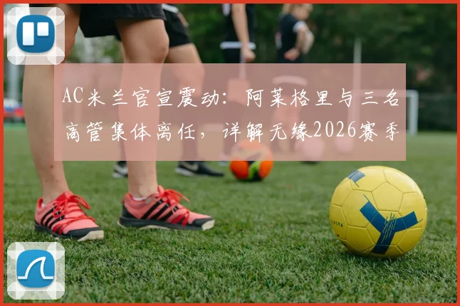 AC米兰官宣震动:阿莱格里与三名高管集体离任,详解无缘2026赛季欧冠后的损失与换帅人选前瞻
