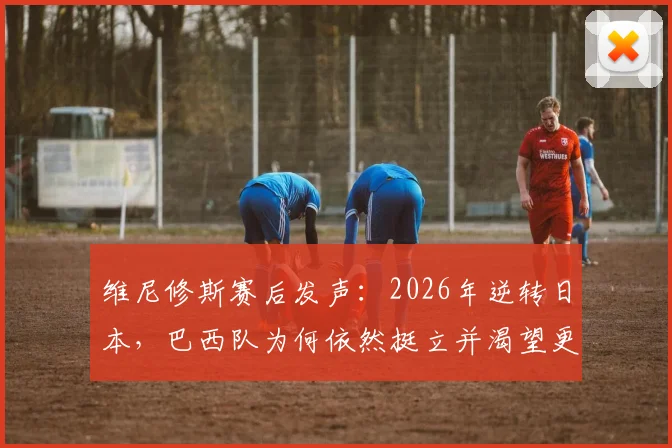 维尼修斯赛后发声：2026年逆转日本，巴西队为何依然挺立并渴望更多？深度回顾比赛全过程