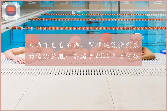 大马丁直言不讳:阿根廷凭拼到底的信念获胜,英格兰2026年为何缺乏这股劲?