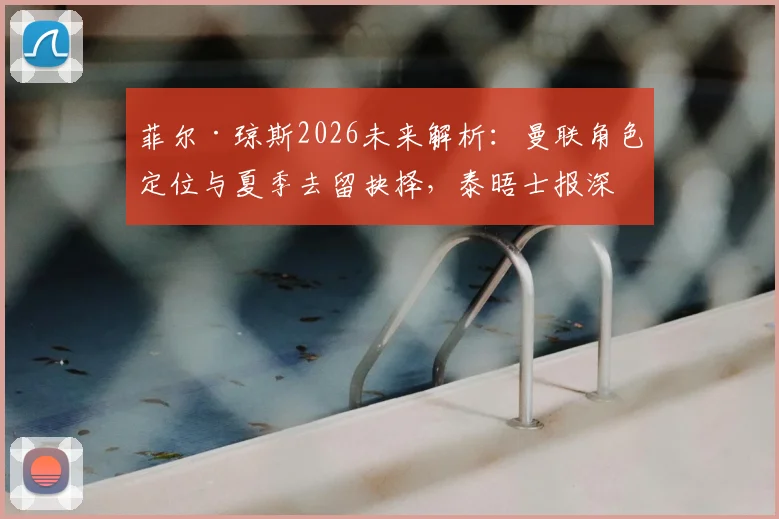 菲尔·琼斯2026未来解析:曼联角色定位与夏季去留抉择,泰晤士报深度分析