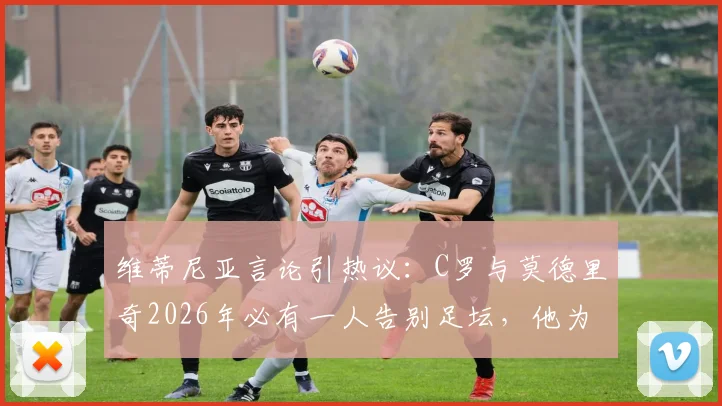 维蒂尼亚言论引热议：C罗与莫德里奇2026年必有一人告别足坛，他为何倾向魔笛离开？