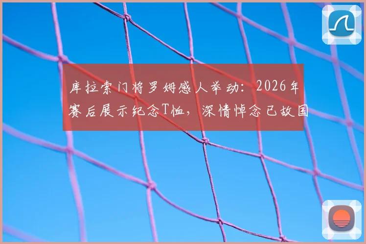 库拉索门将罗姆感人举动：2026年赛后展示纪念T恤，深情悼念已故国家队队友