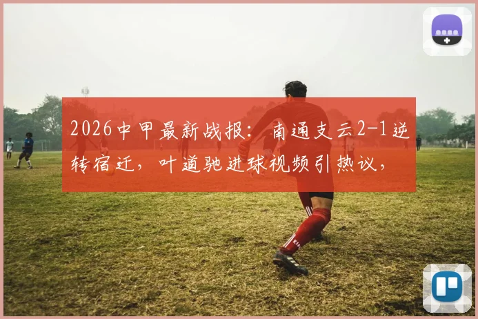 2026中甲最新战报：南通支云2-1逆转宿迁，叶道驰进球视频引热议，覃虹皓破门建功详情回顾