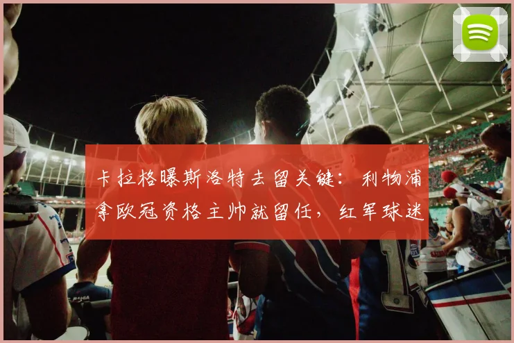 卡拉格曝斯洛特去留关键：利物浦拿欧冠资格主帅就留任，红军球迷必看