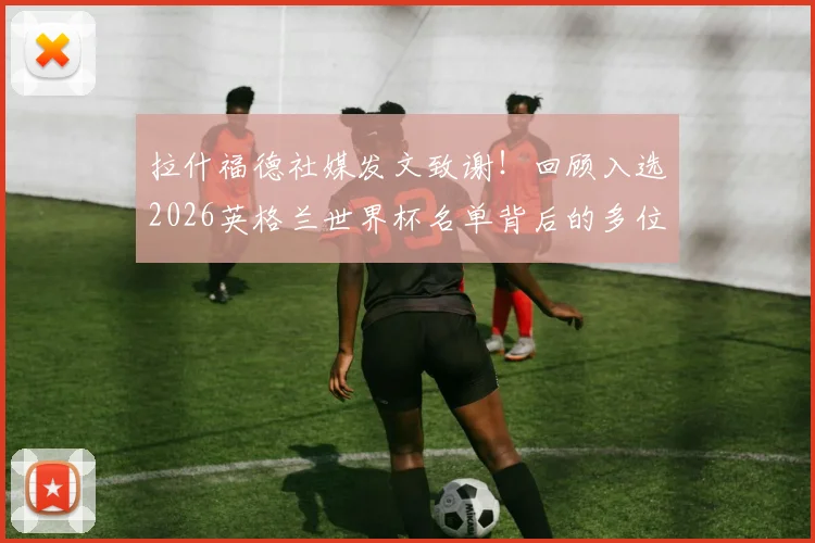 拉什福德社媒发文致谢！回顾入选2026英格兰世界杯名单背后的多位伯乐与成长之路