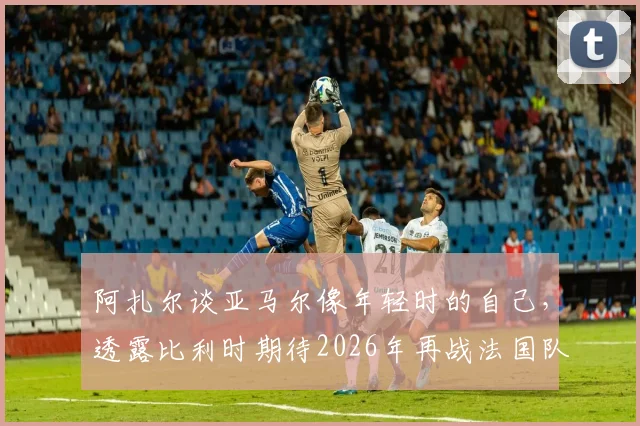 阿扎尔谈亚马尔像年轻时的自己,透露比利时期待2026年再战法国队:老将对新星的看法与未来展望