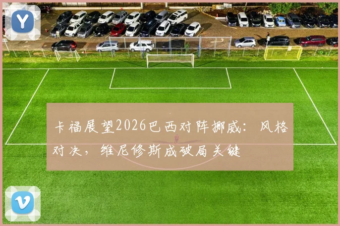 卡福展望2026巴西对阵挪威:风格对决,维尼修斯成破局关键