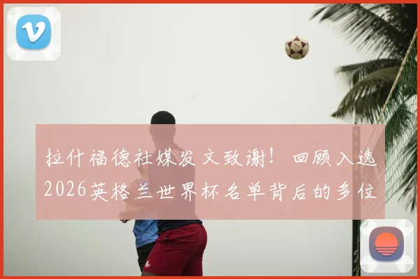 拉什福德社媒发文致谢!回顾入选2026英格兰世界杯名单背后的多位伯乐与成长之路