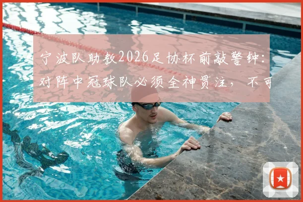 宁波队助教2026足协杯前敲警钟：对阵中冠球队必须全神贯注，不可轻敌
