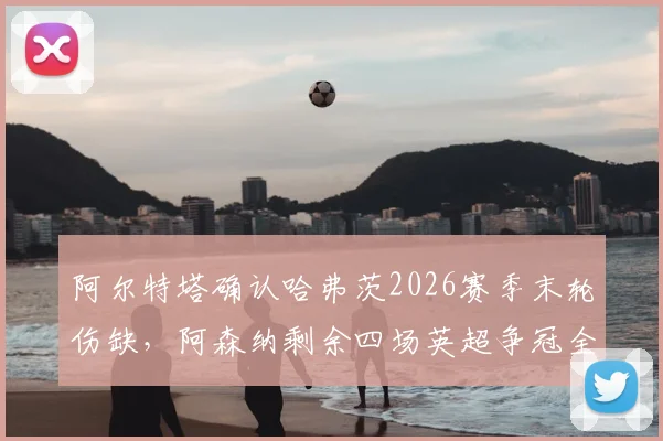 阿尔特塔确认哈弗茨2026赛季末轮伤缺,阿森纳剩余四场英超争冠全胜攻略解析
