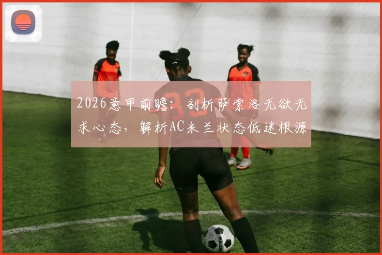 2026意甲前瞻:剖析萨索洛无欲无求心态,解析AC米兰状态低迷根源与破局关键