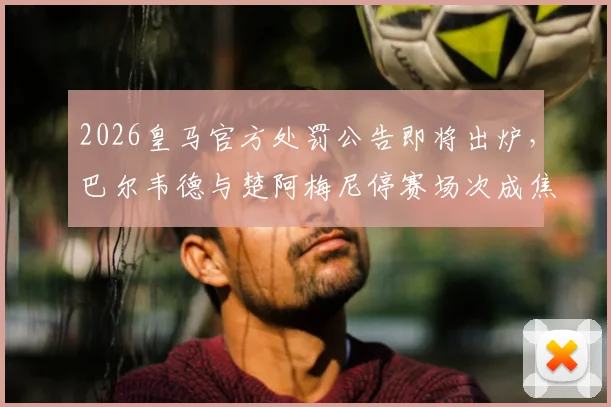 2026皇马官方处罚公告即将出炉，巴尔韦德与楚阿梅尼停赛场次成焦点