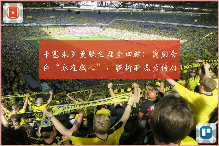 卡塞米罗曼联生涯全回顾:离别告白“永在我心”,解析胖虎为何对红魔情深意重
