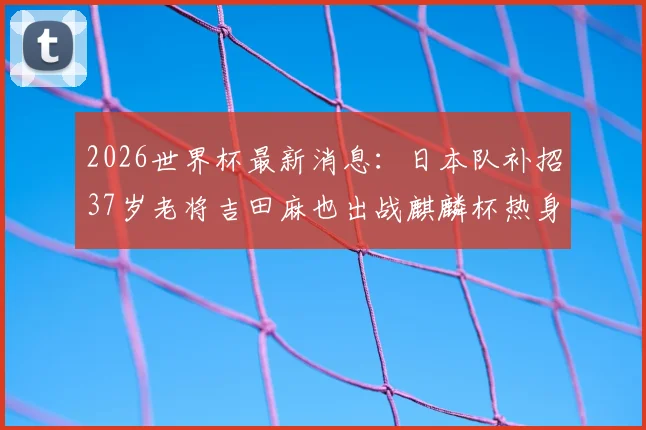 2026世界杯最新消息:日本队补招37岁老将吉田麻也出战麒麟杯热身赛,备战名单解读