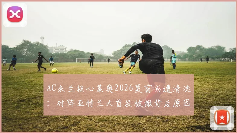 AC米兰核心莱奥2026夏窗或遭清洗:对阵亚特兰大首发被撤背后原因与球队战术调整解析
