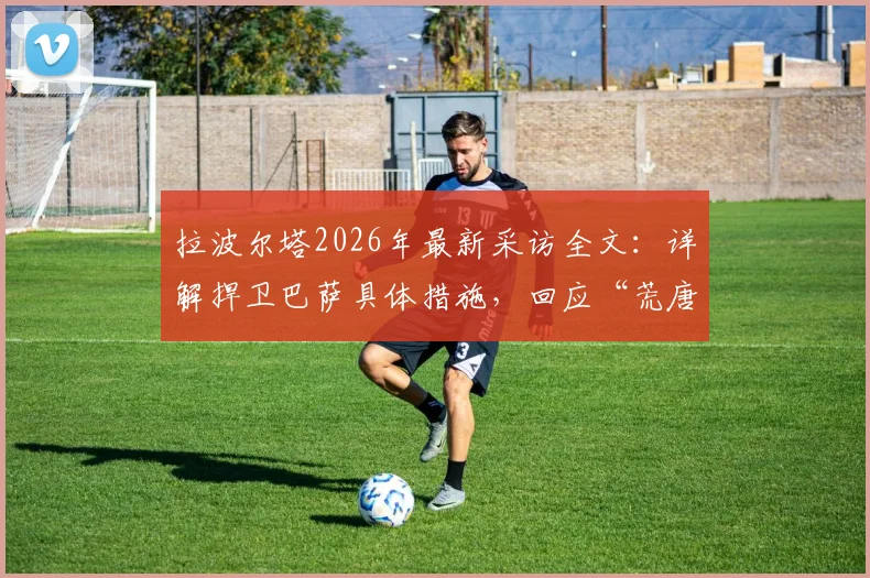 拉波尔塔2026年最新采访全文：详解捍卫巴萨具体措施，回应“荒唐可笑”发布会言论