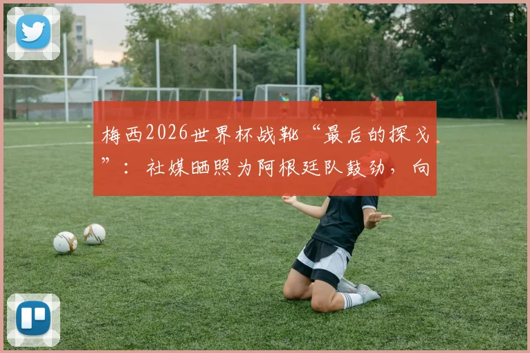 梅西2026世界杯战靴“最后的探戈”:社媒晒照为阿根廷队鼓劲,向决赛发起最后冲击