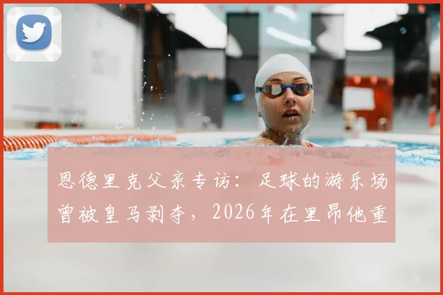 恩德里克父亲专访:足球的游乐场曾被皇马剥夺,2026年在里昂他重拾笑容与快乐