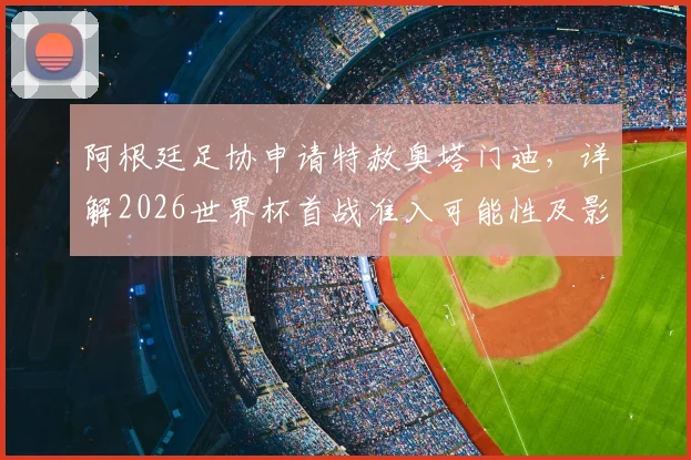 阿根廷足协申请特赦奥塔门迪，详解2026世界杯首战准入可能性及影响