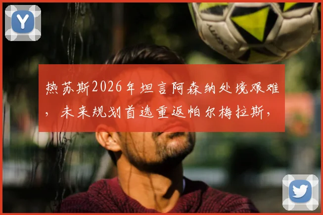 热苏斯2026年坦言阿森纳处境艰难，未来规划首选重返帕尔梅拉斯，其数据与心路历程解读