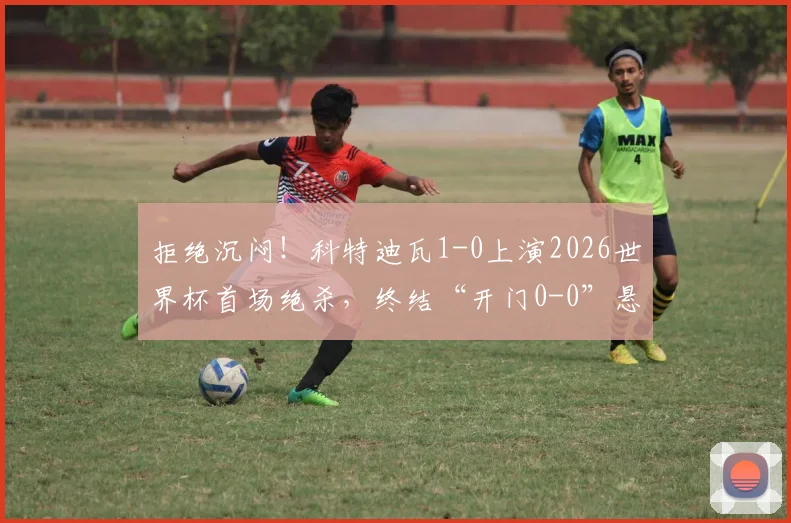 拒绝沉闷！科特迪瓦1-0上演2026世界杯首场绝杀，终结“开门0-0”悬念，附全场关键数据复盘