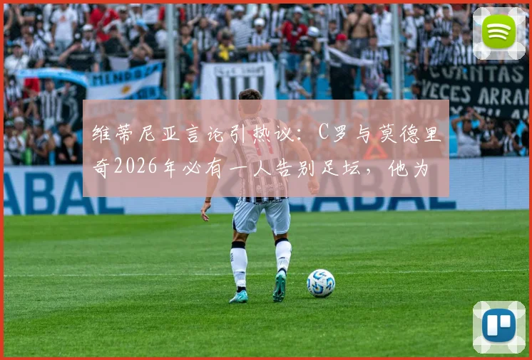 维蒂尼亚言论引热议:C罗与莫德里奇2026年必有一人告别足坛,他为何倾向魔笛离开?
