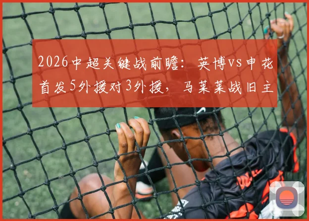 2026中超关键战前瞻:英博vs申花首发5外援对3外援,马莱莱战旧主成看点,吴曦领衔中场
