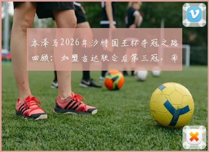 本泽马2026年沙特国王杯夺冠之路回顾：加盟吉达联合后第三冠，率队决赛击败新月首夺桂冠