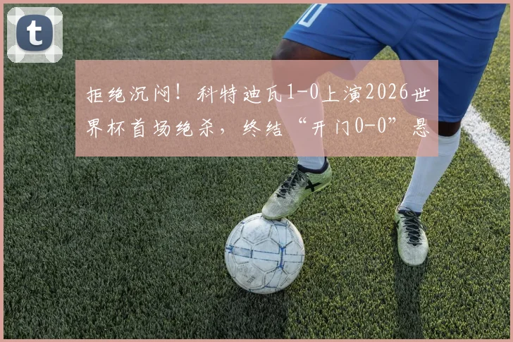 拒绝沉闷!科特迪瓦1-0上演2026世界杯首场绝杀,终结“开门0-0”悬念,附全场关键数据复盘
