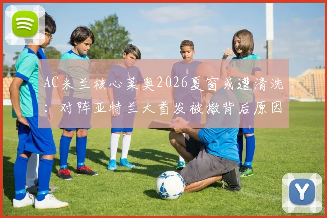 AC米兰核心莱奥2026夏窗或遭清洗：对阵亚特兰大首发被撤背后原因与球队战术调整解析