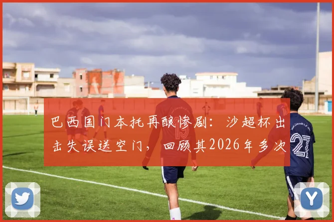 巴西国门本托再酿惨剧:沙超杯出击失误送空门,回顾其2026年多次致命失误