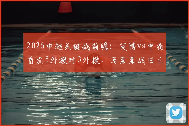2026中超关键战前瞻：英博vs申花首发5外援对3外援，马莱莱战旧主成看点，吴曦领衔中场