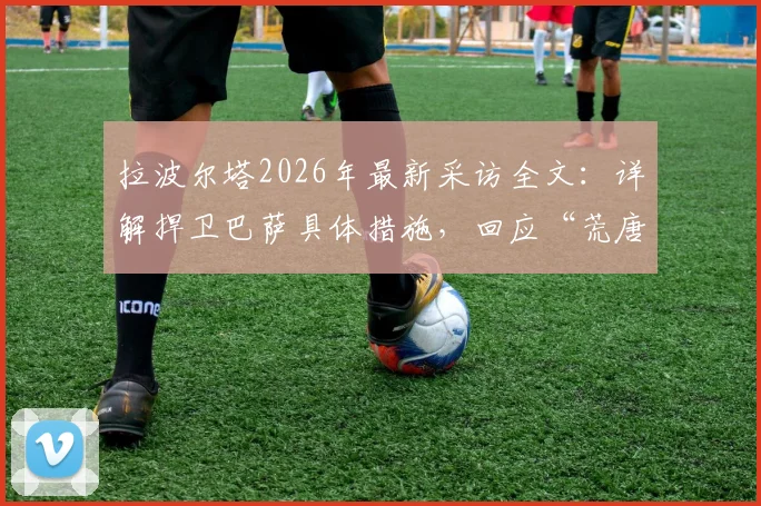 拉波尔塔2026年最新采访全文:详解捍卫巴萨具体措施,回应“荒唐可笑”发布会言论