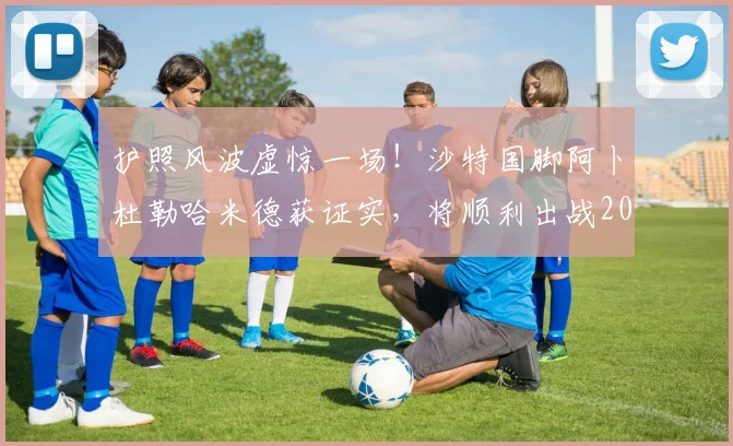 护照风波虚惊一场!沙特国脚阿卜杜勒哈米德获证实,将顺利出战2026世界杯