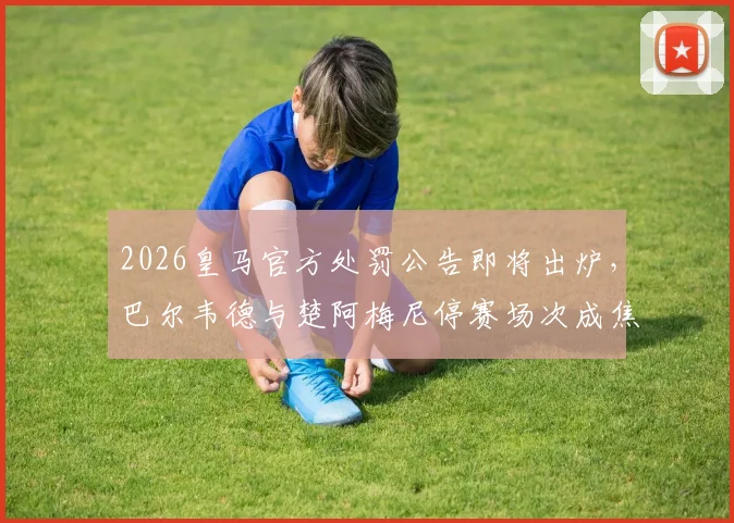 2026皇马官方处罚公告即将出炉,巴尔韦德与楚阿梅尼停赛场次成焦点