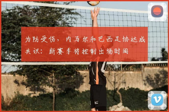 为防受伤,内马尔和巴西足协达成共识:新赛季将控制出场时间