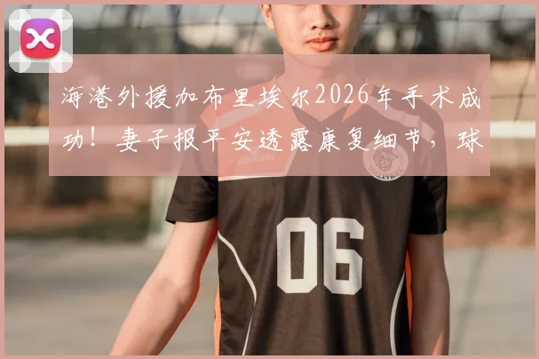 海港外援加布里埃尔2026年手术成功！妻子报平安透露康复细节，球迷关心的复出时间表分析