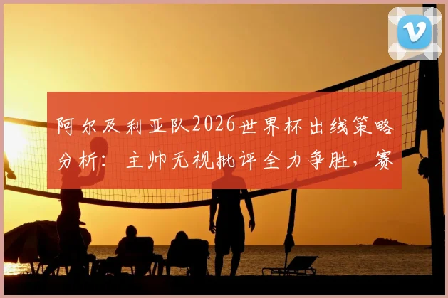 阿尔及利亚队2026世界杯出线策略分析:主帅无视批评全力争胜,赛程与阵容深度解读