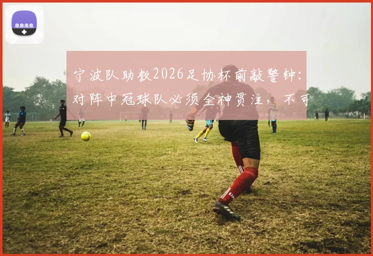 宁波队助教2026足协杯前敲警钟:对阵中冠球队必须全神贯注,不可轻敌