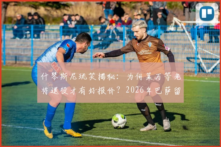 什琴斯尼玩笑揭秘:为何莱万等老将退役才有好报价?2026年巴萨留人策略与高薪球员续约困境分析