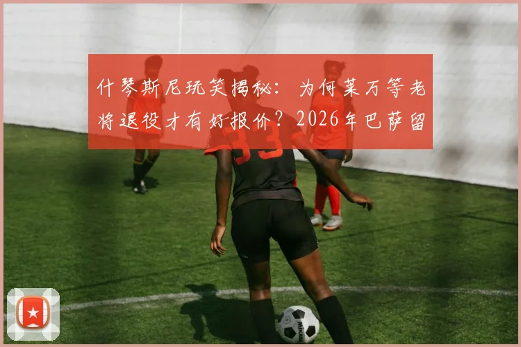 什琴斯尼玩笑揭秘：为何莱万等老将退役才有好报价？2026年巴萨留人策略与高薪球员续约困境分析