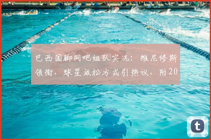 巴西国脚网吧组队实况：维尼修斯领衔，球星放松方式引热议，附2026国家队备战日常