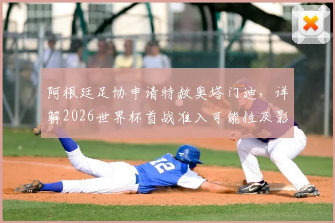 阿根廷足协申请特赦奥塔门迪,详解2026世界杯首战准入可能性及影响