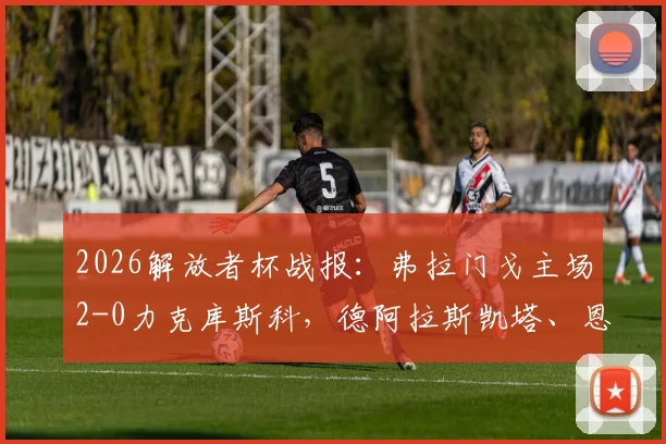 2026解放者杯战报：弗拉门戈主场2-0力克库斯科，德阿拉斯凯塔、恩里克双双建功领跑射手榜